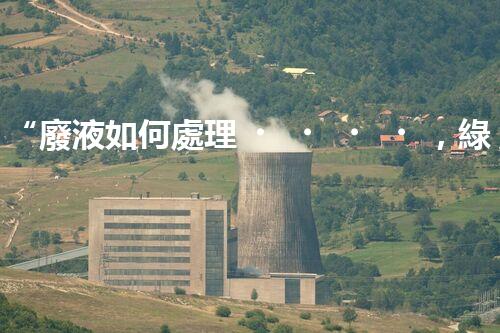 “廢液如何處理，綠色環(huán)保新篇章”